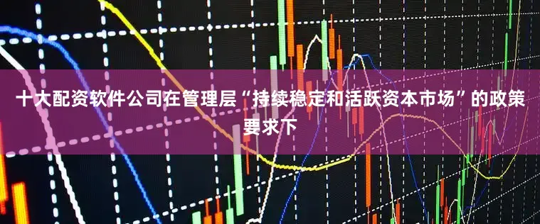 十大配资软件公司在管理层“持续稳定和活跃资本市场”的政策要求下