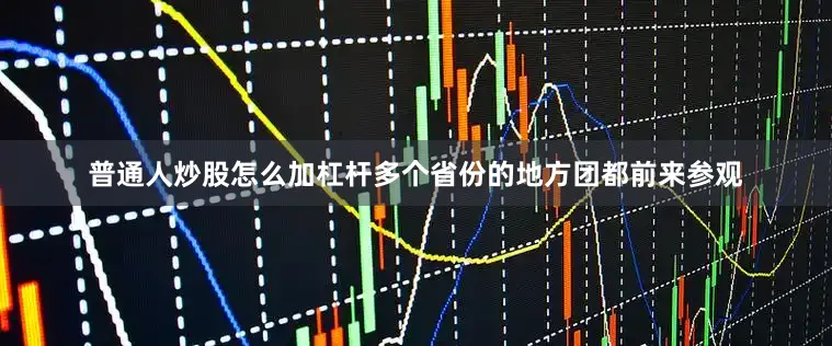 普通人炒股怎么加杠杆多个省份的地方团都前来参观