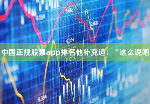 中国正规股票app排名他补充道：“这么说吧