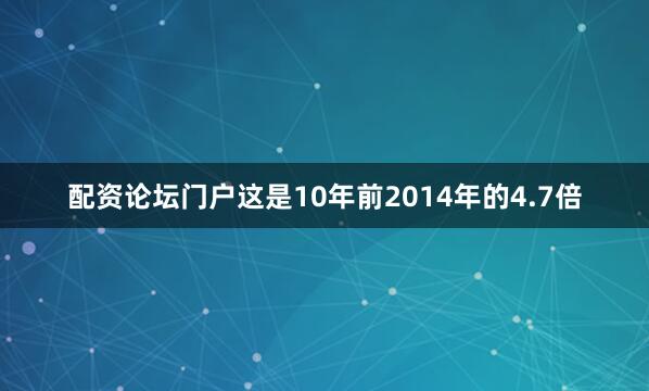 配资论坛门户这是10年前2014年的4.7倍