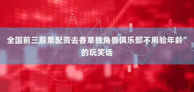 全国前三股票配资去香草独角兽俱乐部不用验年龄”的玩笑话