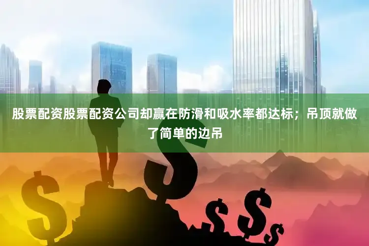 股票配资股票配资公司却赢在防滑和吸水率都达标；吊顶就做了简单的边吊