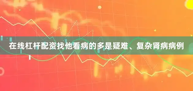 在线杠杆配资找他看病的多是疑难、复杂肾病病例