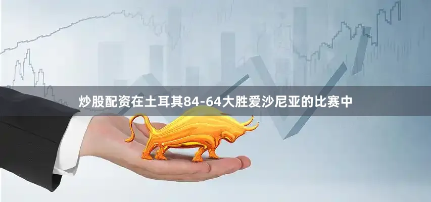 炒股配资在土耳其84-64大胜爱沙尼亚的比赛中
