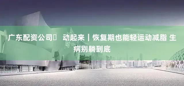广东配资公司✨ 动起来｜恢复期也能轻运动减脂 生病别躺到底