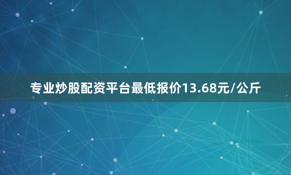 专业炒股配资平台最低报价13.68元/公斤