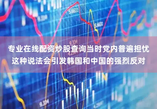 专业在线配资炒股查询当时党内普遍担忧这种说法会引发韩国和中国的强烈反对